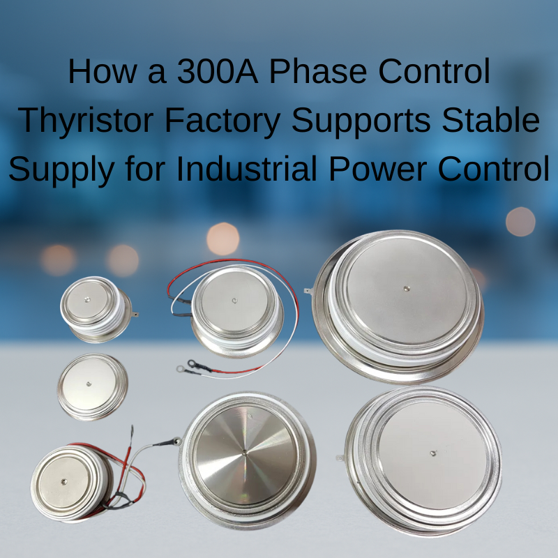 How a 300A Phase Control Thyristor Factory Supports Stable Supply for Industrial Power Control