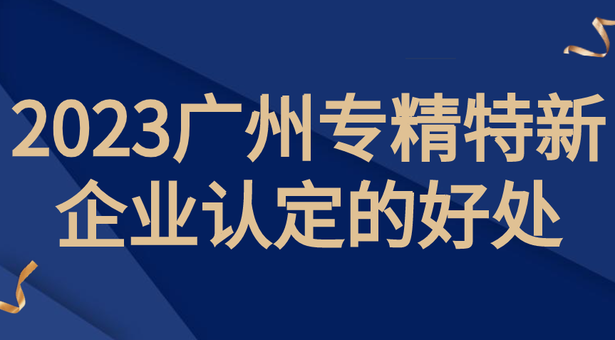 广州专精特新企业申报的好处2023 广州专精特新企业申报的好处2023
