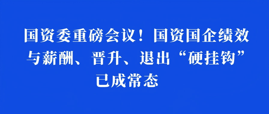 国资委重磅会议！国资国企绩效与薪酬、晋升、退出“硬挂钩”已成