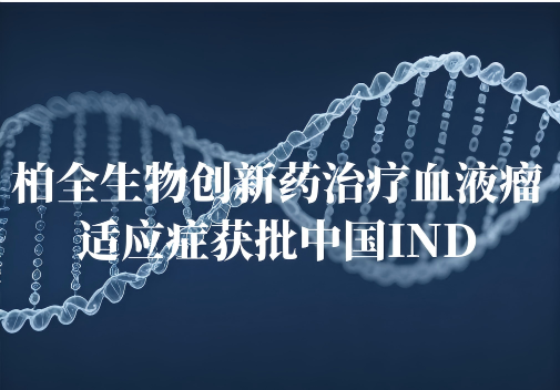 中国IND获批！柏全生物全球首创抗肿瘤药物新增治疗血液恶性肿瘤适应症